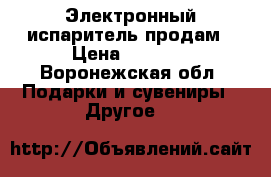 Электронный испаритель продам › Цена ­ 1 000 - Воронежская обл. Подарки и сувениры » Другое   